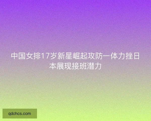 中国女排17岁新星崛起攻防一体力挫日本展现接班潜力