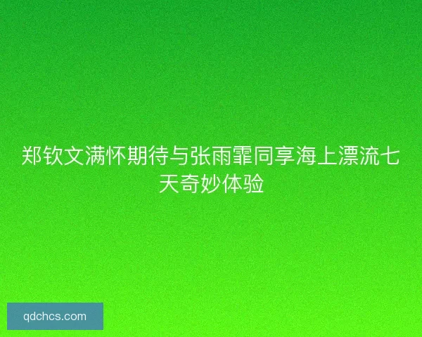 郑钦文满怀期待与张雨霏同享海上漂流七天奇妙体验